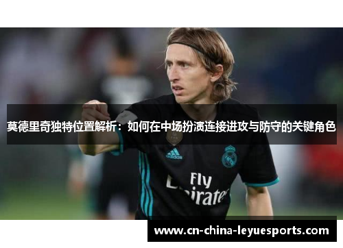 莫德里奇独特位置解析：如何在中场扮演连接进攻与防守的关键角色