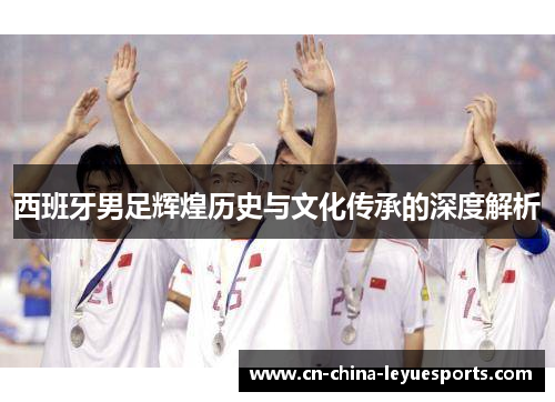 西班牙男足辉煌历史与文化传承的深度解析