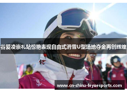 谷爱凌崇礼站惊艳表现自由式滑雪U型场地夺金再创辉煌