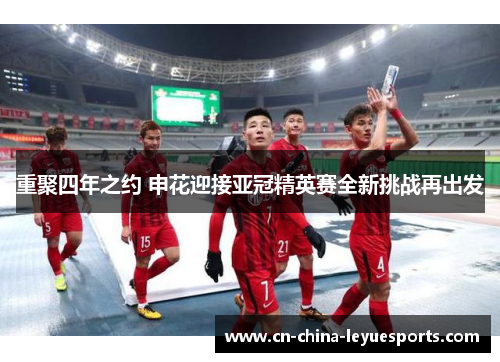 重聚四年之约 申花迎接亚冠精英赛全新挑战再出发 重聚四年之约 申花迎接亚冠精英赛全新挑战再出发