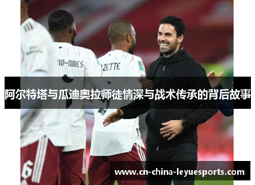 阿尔特塔与瓜迪奥拉师徒情深与战术传承的背后故事 阿尔特塔与瓜迪奥拉师徒情深与战术传承的背后故事