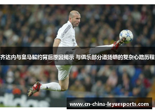 齐达内与皇马解约背后原因揭示 与俱乐部分道扬镳的复杂心路历程