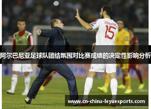 阿尔巴尼亚足球队团结氛围对比赛成绩的决定性影响分析 阿尔巴尼亚足球队团结氛围对比赛成绩的决定性影响分析
