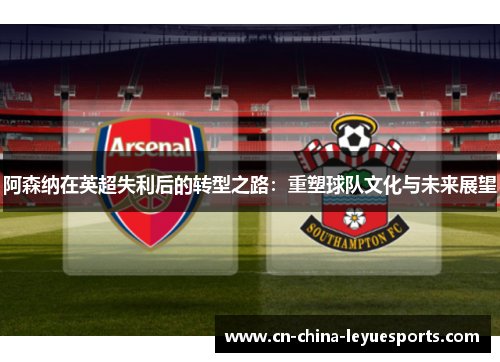 阿森纳在英超失利后的转型之路：重塑球队文化与未来展望