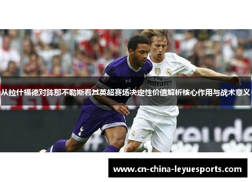 从拉什福德对阵那不勒斯看其英超赛场决定性价值解析核心作用与战术意义 从拉什福德对阵那不勒斯看其英超赛场决定性价值解析核心作用与战术意义