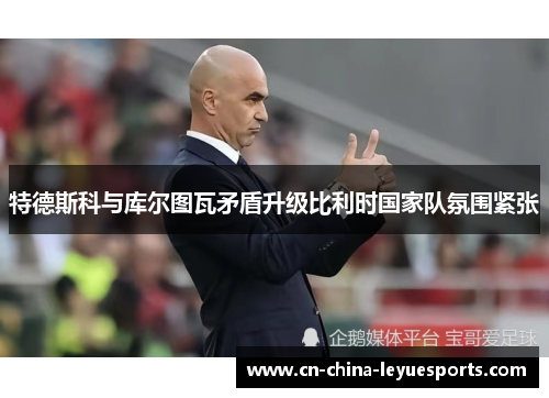 特德斯科与库尔图瓦矛盾升级比利时国家队氛围紧张