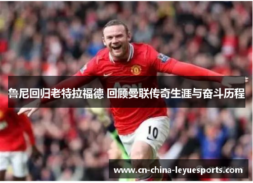 鲁尼回归老特拉福德 回顾曼联传奇生涯与奋斗历程