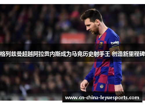 格列兹曼超越阿拉贡内斯成为马竞历史射手王 创造新里程碑 格列兹曼超越阿拉贡内斯成为马竞历史射手王 创造新里程碑