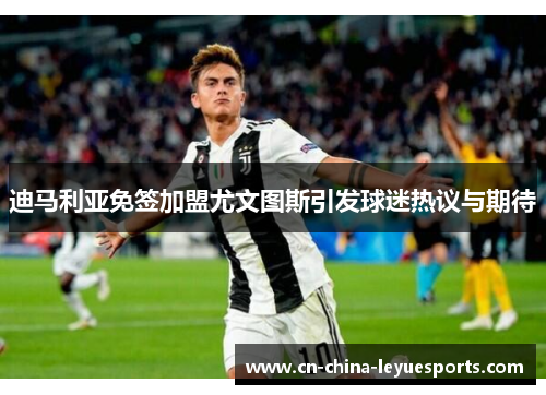 迪马利亚免签加盟尤文图斯引发球迷热议与期待 迪马利亚免签加盟尤文图斯引发球迷热议与期待