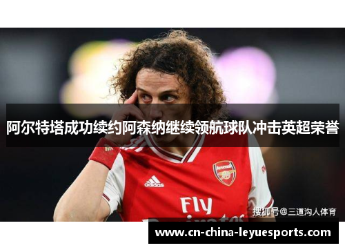 阿尔特塔成功续约阿森纳继续领航球队冲击英超荣誉 阿尔特塔成功续约阿森纳继续领航球队冲击英超荣誉
